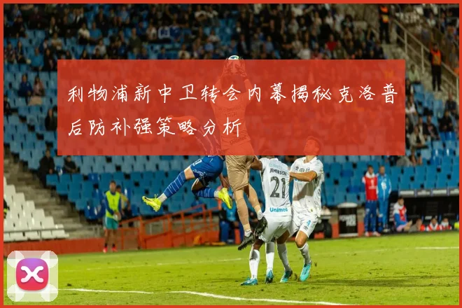 利物浦新中卫转会内幕揭秘克洛普后防补强策略分析