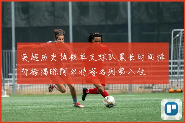英超历史执教单支球队最长时间排行榜揭晓阿尔特塔名列第八位
