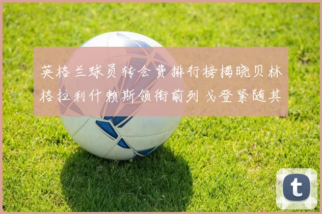 英格兰球员转会费排行榜揭晓贝林格拉利什赖斯领衔前列戈登紧随其后