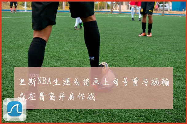 里斯NBA生涯或将画上句号曾与杨瀚森在青岛并肩作战