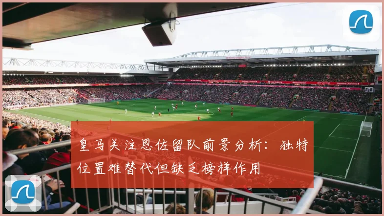 皇马关注恩佐留队前景分析:独特位置难替代但缺乏榜样作用