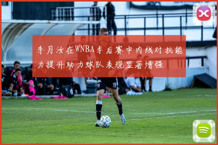 李月汝在WNBA季后赛中内线对抗能力提升助力球队表现显著增强