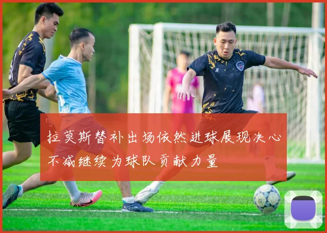 拉莫斯替补出场依然进球展现决心不减继续为球队贡献力量