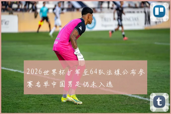 2026世界杯扩军至64队法媒公布参赛名单中国男足仍未入选