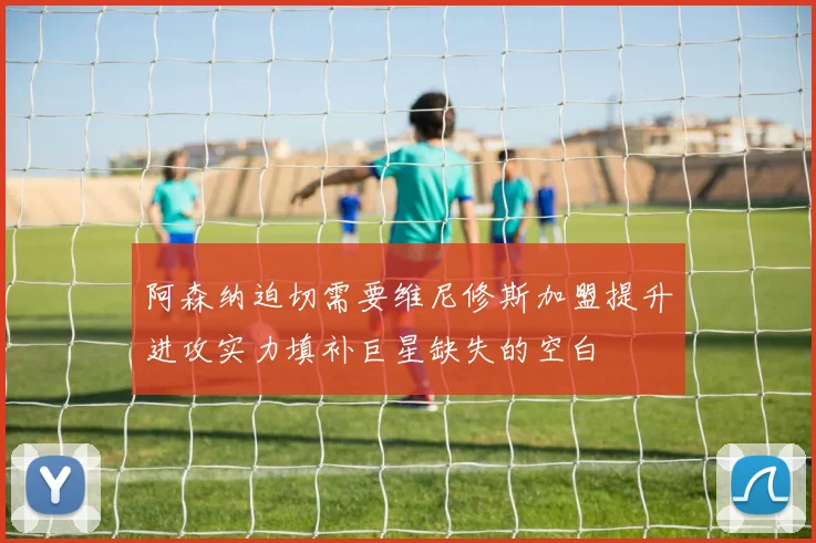 阿森纳迫切需要维尼修斯加盟提升进攻实力填补巨星缺失的空白