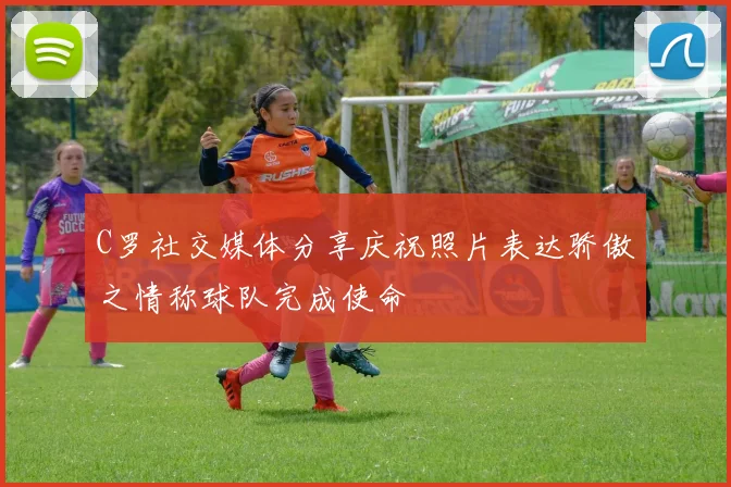 C罗社交媒体分享庆祝照片表达骄傲之情称球队完成使命