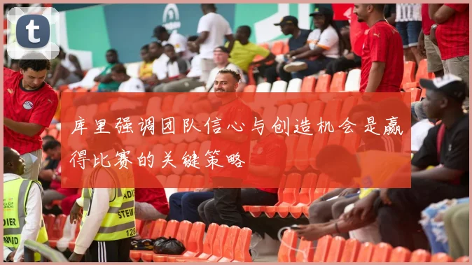 库里强调团队信心与创造机会是赢得比赛的关键策略