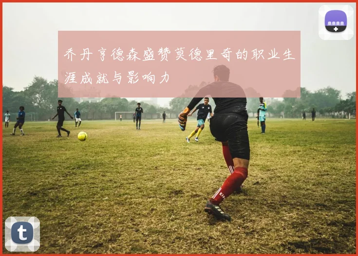 乔丹亨德森盛赞莫德里奇的职业生涯成就与影响力