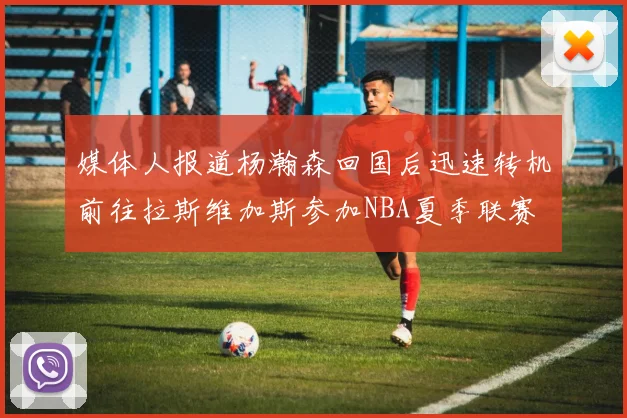 媒体人报道杨瀚森回国后迅速转机前往拉斯维加斯参加NBA夏季联赛