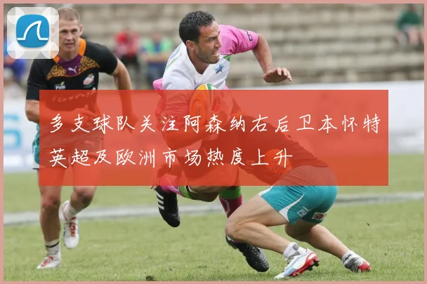 多支球队关注阿森纳右后卫本怀特英超及欧洲市场热度上升