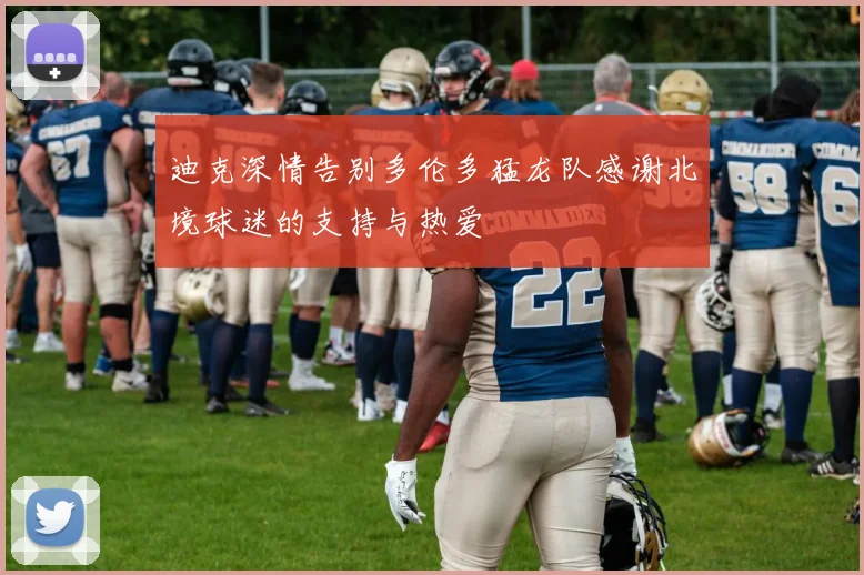 迪克深情告别多伦多猛龙队感谢北境球迷的支持与热爱
