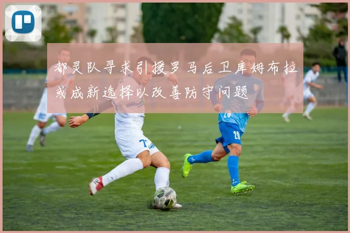 都灵队寻求引援罗马后卫库姆布拉或成新选择以改善防守问题