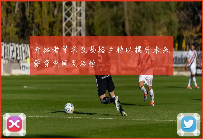 开拓者寻求交易格兰特以提升未来薪资空间灵活性
