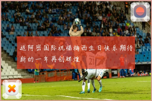 迈阿密国际祝福梅西生日快乐期待新的一年再创辉煌