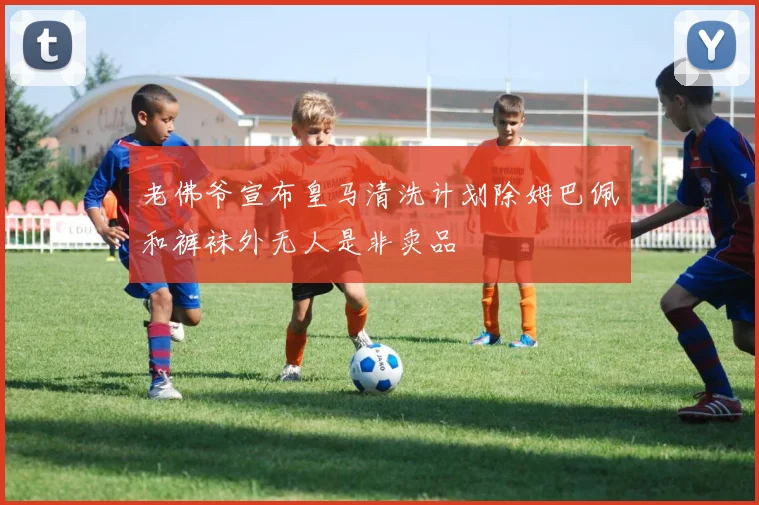 老佛爷宣布皇马清洗计划除姆巴佩和裤袜外无人是非卖品