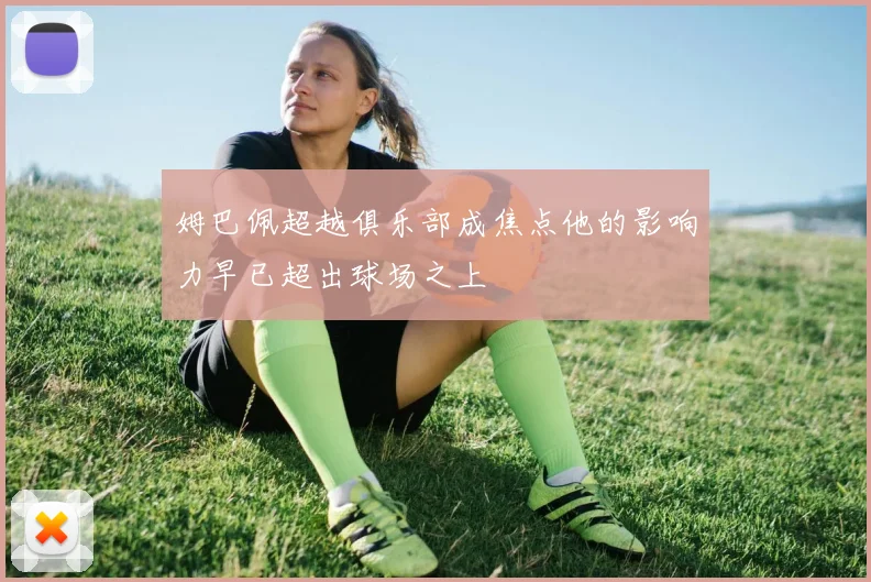 姆巴佩超越俱乐部成焦点他的影响力早已超出球场之上