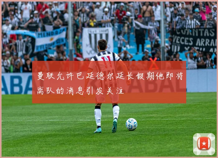曼联允许巴延德尔延长假期他即将离队的消息引发关注