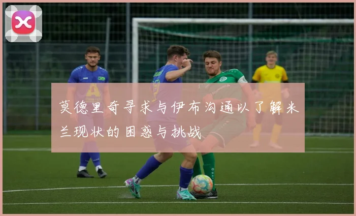 莫德里奇寻求与伊布沟通以了解米兰现状的困惑与挑战