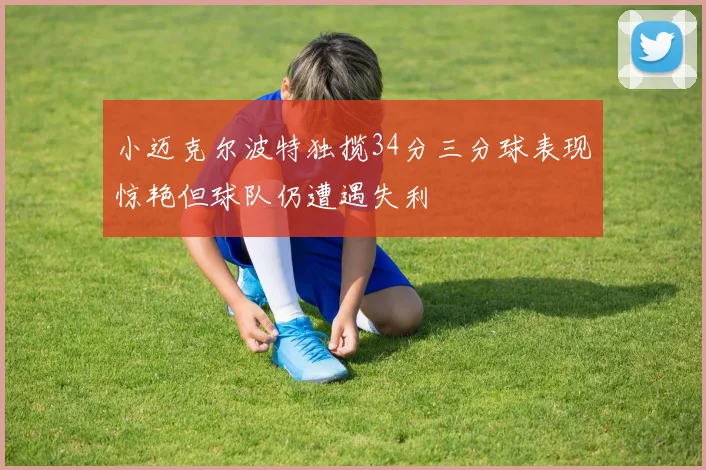 小迈克尔波特独揽34分三分球表现惊艳但球队仍遭遇失利