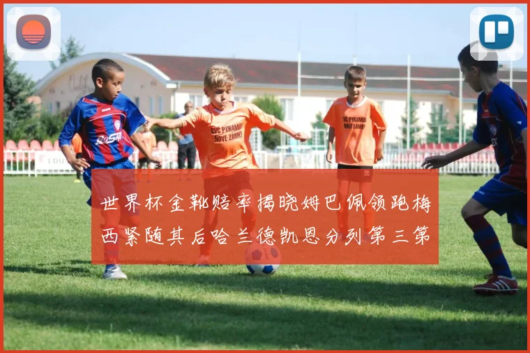 世界杯金靴赔率揭晓姆巴佩领跑梅西紧随其后哈兰德凯恩分列第三第四