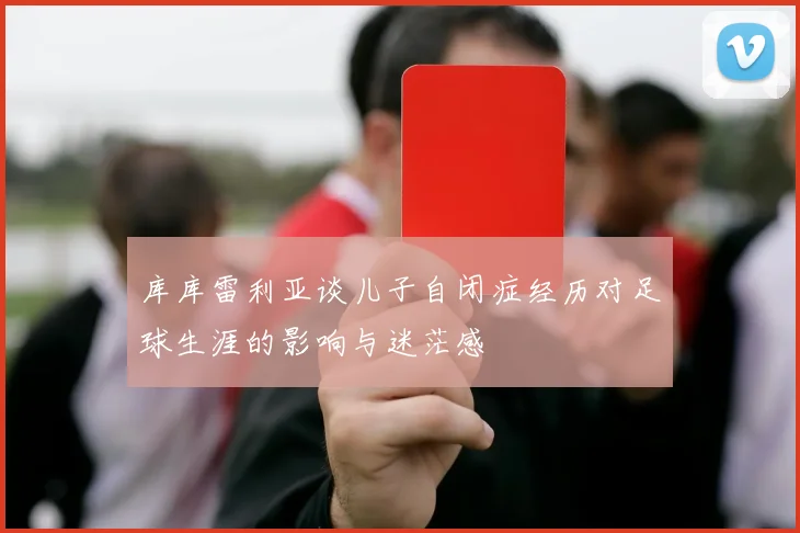 库库雷利亚谈儿子自闭症经历对足球生涯的影响与迷茫感