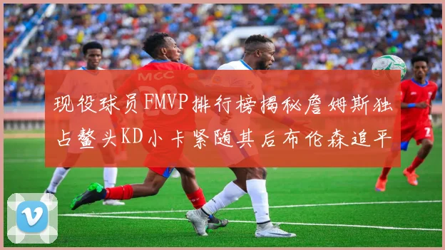 现役球员FMVP排行榜揭秘詹姆斯独占鳌头KD小卡紧随其后布伦森追平库里约基奇等