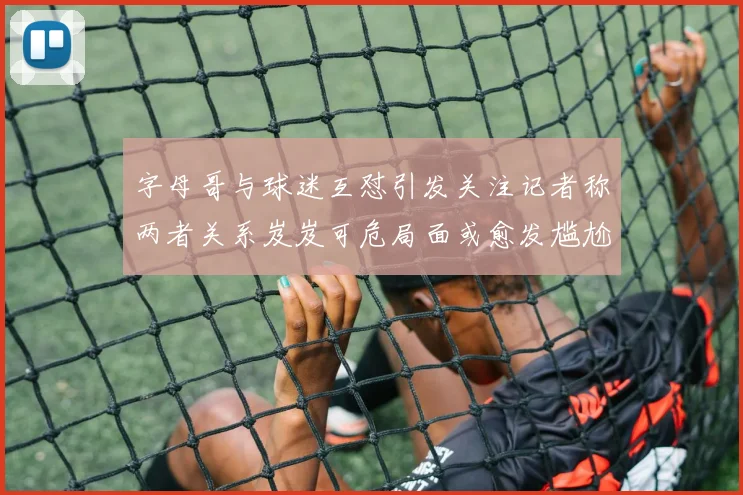 字母哥与球迷互怼引发关注记者称两者关系岌岌可危局面或愈发尴尬