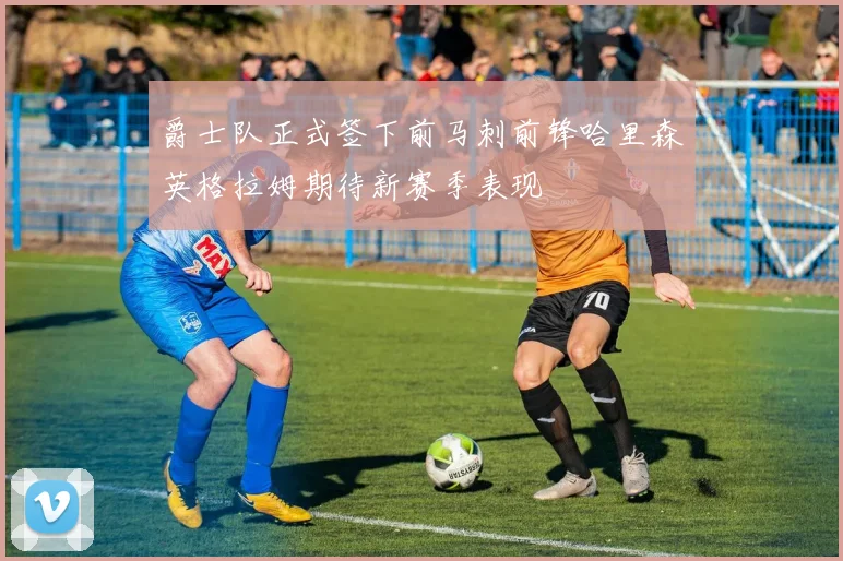 爵士队正式签下前马刺前锋哈里森英格拉姆期待新赛季表现